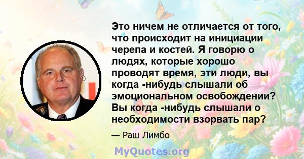 Это ничем не отличается от того, что происходит на инициации черепа и костей. Я говорю о людях, которые хорошо проводят время, эти люди, вы когда -нибудь слышали об эмоциональном освобождении? Вы когда -нибудь слышали о 