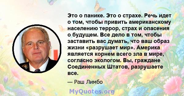 Это о панике. Это о страхе. Речь идет о том, чтобы привить американскому населению террор, страх и опасения о будущем. Все дело в том, чтобы заставить вас думать, что ваш образ жизни «разрушает мир». Америка является