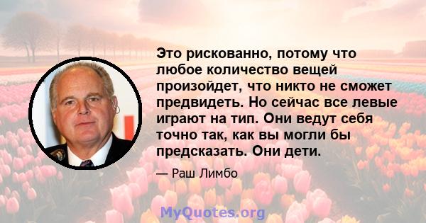 Это рискованно, потому что любое количество вещей произойдет, что никто не сможет предвидеть. Но сейчас все левые играют на тип. Они ведут себя точно так, как вы могли бы предсказать. Они дети.