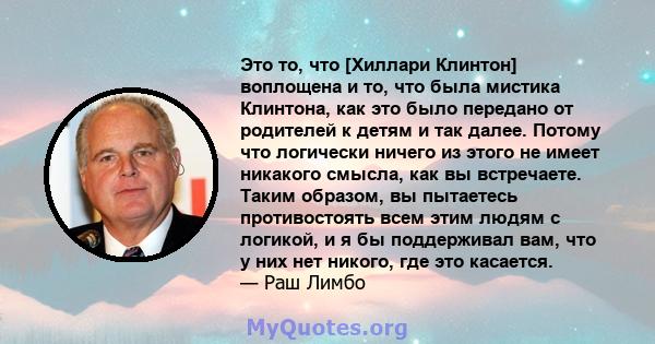 Это то, что [Хиллари Клинтон] воплощена и то, что была мистика Клинтона, как это было передано от родителей к детям и так далее. Потому что логически ничего из этого не имеет никакого смысла, как вы встречаете. Таким