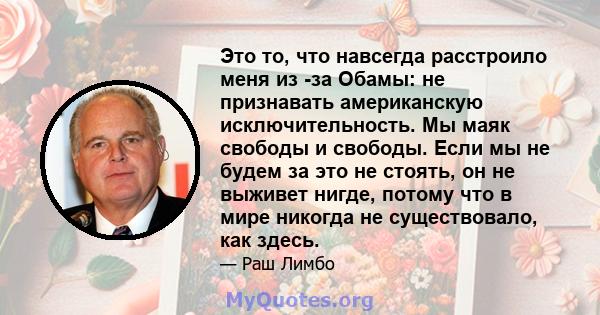 Это то, что навсегда расстроило меня из -за Обамы: не признавать американскую исключительность. Мы маяк свободы и свободы. Если мы не будем за это не стоять, он не выживет нигде, потому что в мире никогда не