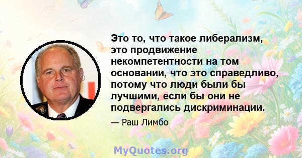 Это то, что такое либерализм, это продвижение некомпетентности на том основании, что это справедливо, потому что люди были бы лучшими, если бы они не подвергались дискриминации.