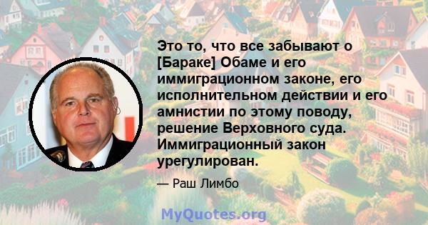 Это то, что все забывают о [Бараке] Обаме и его иммиграционном законе, его исполнительном действии и его амнистии по этому поводу, решение Верховного суда. Иммиграционный закон урегулирован.