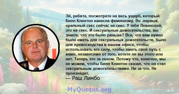 Эй, ребята, посмотрите на весь ущерб, который Билл Клинтон нанесла феминизму. Во -первых, оральный секс сейчас не секс. У тебя Левинский, это не секс. И сексуальные домогательства, вы знаете, что это было раньше? Все,