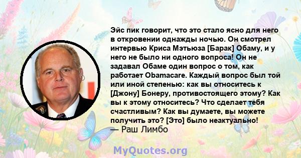 Эйс пик говорит, что это стало ясно для него в откровении однажды ночью. Он смотрел интервью Криса Мэтьюза [Барак] Обаму, и у него не было ни одного вопроса! Он не задавал Обаме один вопрос о том, как работает