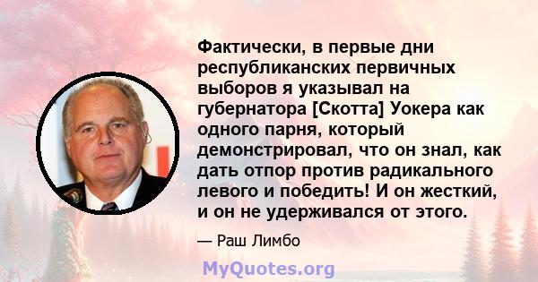 Фактически, в первые дни республиканских первичных выборов я указывал на губернатора [Скотта] Уокера как одного парня, который демонстрировал, что он знал, как дать отпор против радикального левого и победить! И он