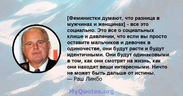 [Феминистки думают, что разница в мужчинах и женщинах] - все это социально. Это все о социальных клише и давлении, что если вы просто оставите мальчиков и девочек в одиночестве, они будут расти и будут идентичными. Они