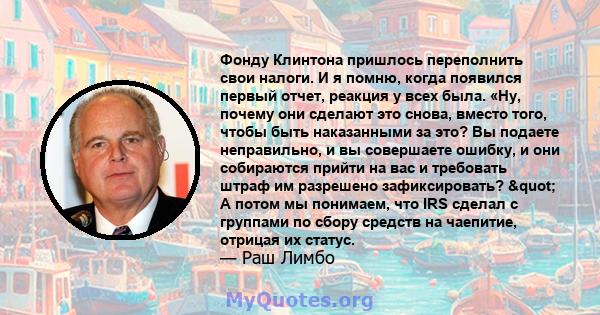 Фонду Клинтона пришлось переполнить свои налоги. И я помню, когда появился первый отчет, реакция у всех была. «Ну, почему они сделают это снова, вместо того, чтобы быть наказанными за это? Вы подаете неправильно, и вы