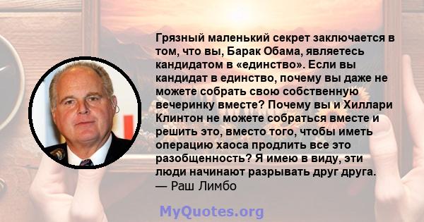 Грязный маленький секрет заключается в том, что вы, Барак Обама, являетесь кандидатом в «единство». Если вы кандидат в единство, почему вы даже не можете собрать свою собственную вечеринку вместе? Почему вы и Хиллари