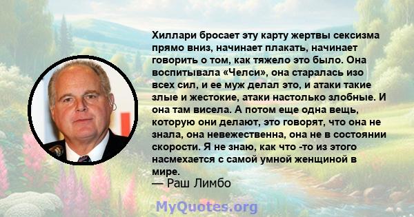 Хиллари бросает эту карту жертвы сексизма прямо вниз, начинает плакать, начинает говорить о том, как тяжело это было. Она воспитывала «Челси», она старалась изо всех сил, и ее муж делал это, и атаки такие злые и