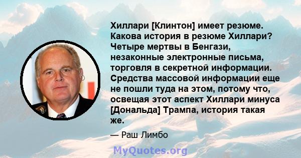 Хиллари [Клинтон] имеет резюме. Какова история в резюме Хиллари? Четыре мертвы в Бенгази, незаконные электронные письма, торговля в секретной информации. Средства массовой информации еще не пошли туда на этом, потому