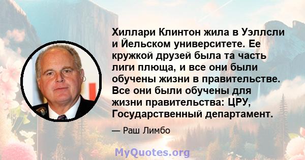 Хиллари Клинтон жила в Уэллсли и Йельском университете. Ее кружкой друзей была та часть лиги плюща, и все они были обучены жизни в правительстве. Все они были обучены для жизни правительства: ЦРУ, Государственный