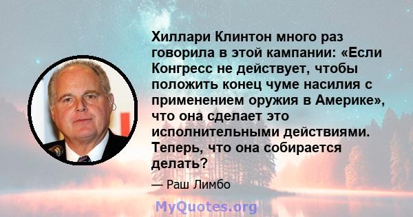 Хиллари Клинтон много раз говорила в этой кампании: «Если Конгресс не действует, чтобы положить конец чуме насилия с применением оружия в Америке», что она сделает это исполнительными действиями. Теперь, что она