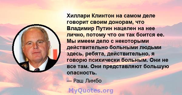 Хиллари Клинтон на самом деле говорит своим донорам, что Владимир Путин нацелен на нее лично, потому что он так боится ее. Мы имеем дело с некоторыми действительно больными людьми здесь, ребята, действительно, я говорю