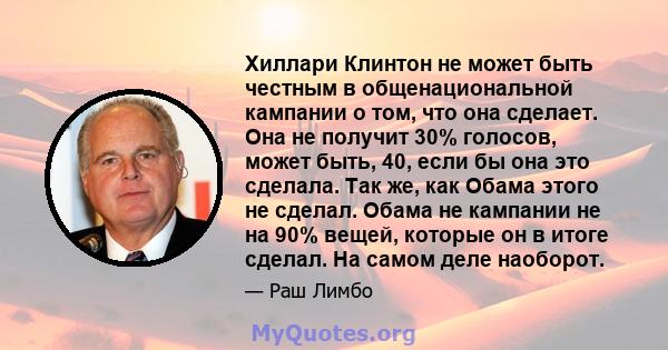 Хиллари Клинтон не может быть честным в общенациональной кампании о том, что она сделает. Она не получит 30% голосов, может быть, 40, если бы она это сделала. Так же, как Обама этого не сделал. Обама не кампании не на