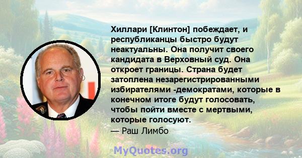 Хиллари [Клинтон] побеждает, и республиканцы быстро будут неактуальны. Она получит своего кандидата в Верховный суд. Она откроет границы. Страна будет затоплена незарегистрированными избирателями -демократами, которые в 