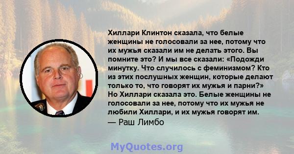 Хиллари Клинтон сказала, что белые женщины не голосовали за нее, потому что их мужья сказали им не делать этого. Вы помните это? И мы все сказали: «Подожди минутку. Что случилось с феминизмом? Кто из этих послушных