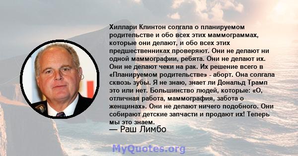 Хиллари Клинтон солгала о планируемом родительстве и обо всех этих маммограммах, которые они делают, и обо всех этих предшественниках проверяют. Они не делают ни одной маммографии, ребята. Они не делают их. Они не