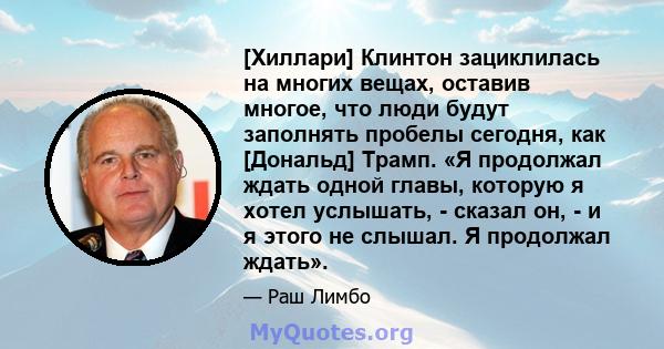 [Хиллари] Клинтон зациклилась на многих вещах, оставив многое, что люди будут заполнять пробелы сегодня, как [Дональд] Трамп. «Я продолжал ждать одной главы, которую я хотел услышать, - сказал он, - и я этого не слышал. 