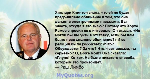 Хиллари Клинтон знала, что ей не будет предъявлено обвинение в том, что она делает с электронными письмами. Вы знаете, откуда я это знаю? Потому что Хорхе Рамос спросил ее в интервью. Он сказал: «Не могли бы вы уйти в