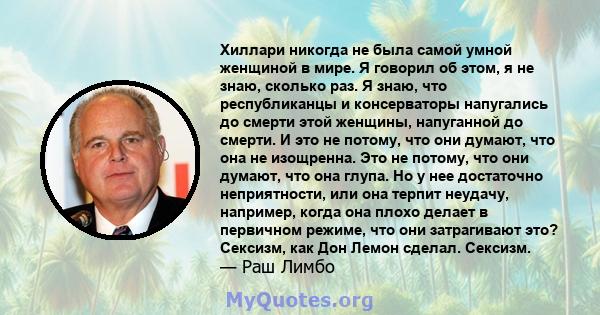 Хиллари никогда не была самой умной женщиной в мире. Я говорил об этом, я не знаю, сколько раз. Я знаю, что республиканцы и консерваторы напугались до смерти этой женщины, напуганной до смерти. И это не потому, что они