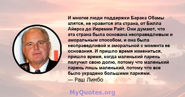 И многие люди поддержки Барака Обамы злятся, не нравится эта страна, от Билла Айерса до Иеремии Райт. Они думают, что эта страна была основана несправедливым и аморальным способом, и она была несправедливой и аморальной 