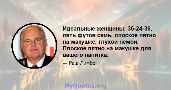 Идеальные женщины: 36-24-36, пять футов семь, плоское пятно на макушке, глухой немой. Плоское пятно на макушке для вашего напитка.