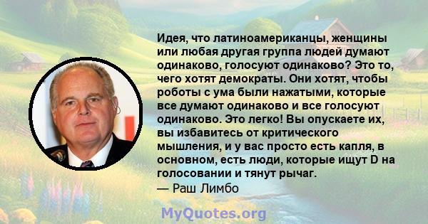 Идея, что латиноамериканцы, женщины или любая другая группа людей думают одинаково, голосуют одинаково? Это то, чего хотят демократы. Они хотят, чтобы роботы с ума были нажатыми, которые все думают одинаково и все