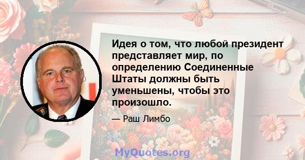 Идея о том, что любой президент представляет мир, по определению Соединенные Штаты должны быть уменьшены, чтобы это произошло.