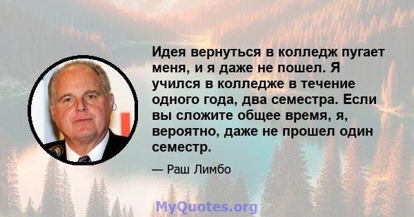 Идея вернуться в колледж пугает меня, и я даже не пошел. Я учился в колледже в течение одного года, два семестра. Если вы сложите общее время, я, вероятно, даже не прошел один семестр.