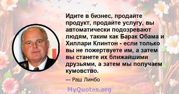 Идите в бизнес, продайте продукт, продайте услугу, вы автоматически подозревают людям, таким как Барак Обама и Хиллари Клинтон - если только вы не пожертвуете им, а затем вы станете их ближайшими друзьями, а затем мы