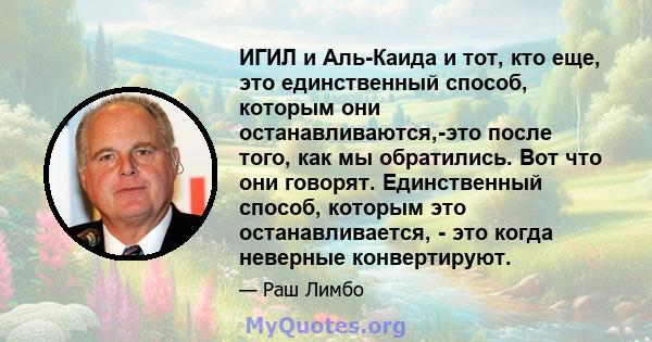 ИГИЛ и Аль-Каида и тот, кто еще, это единственный способ, которым они останавливаются,-это после того, как мы обратились. Вот что они говорят. Единственный способ, которым это останавливается, - это когда неверные