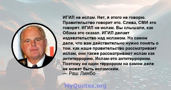 ИГИЛ не ислам. Нет, я этого не говорю. Правительство говорит это. Слева, СМИ это говорят. ИГИЛ не ислам. Вы слышали, как Обама это сказал. ИГИЛ делает издевательство над исламом. На самом деле, что вам действительно