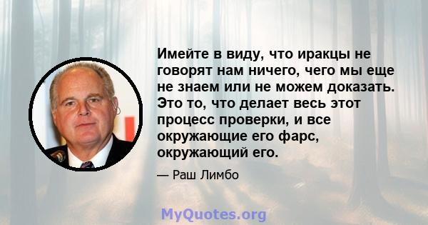 Имейте в виду, что иракцы не говорят нам ничего, чего мы еще не знаем или не можем доказать. Это то, что делает весь этот процесс проверки, и все окружающие его фарс, окружающий его.