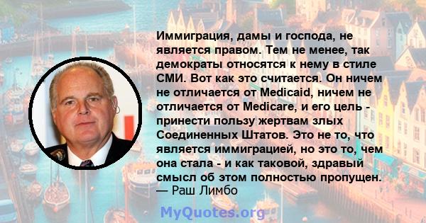 Иммиграция, дамы и господа, не является правом. Тем не менее, так демократы относятся к нему в стиле СМИ. Вот как это считается. Он ничем не отличается от Medicaid, ничем не отличается от Medicare, и его цель - принести 