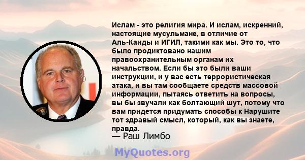 Ислам - это религия мира. И ислам, искренний, настоящие мусульмане, в отличие от Аль-Каиды и ИГИЛ, такими как мы. Это то, что было продиктовано нашим правоохранительным органам их начальством. Если бы это были ваши