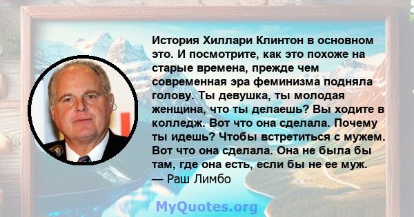 История Хиллари Клинтон в основном это. И посмотрите, как это похоже на старые времена, прежде чем современная эра феминизма подняла голову. Ты девушка, ты молодая женщина, что ты делаешь? Вы ходите в колледж. Вот что