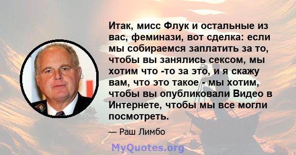 Итак, мисс Флук и остальные из вас, феминази, вот сделка: если мы собираемся заплатить за то, чтобы вы занялись сексом, мы хотим что -то за это, и я скажу вам, что это такое - мы хотим, чтобы вы опубликовали Видео в