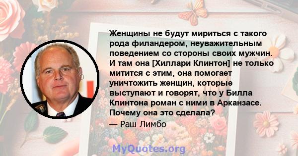 Женщины не будут мириться с такого рода филандером, неуважительным поведением со стороны своих мужчин. И там она [Хиллари Клинтон] не только митится с этим, она помогает уничтожить женщин, которые выступают и говорят,