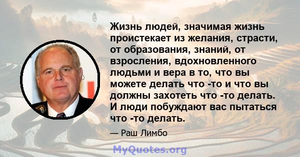 Жизнь людей, значимая жизнь проистекает из желания, страсти, от образования, знаний, от взросления, вдохновленного людьми и вера в то, что вы можете делать что -то и что вы должны захотеть что -то делать. И люди