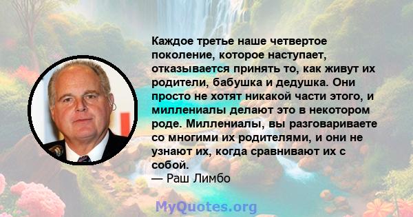 Каждое третье наше четвертое поколение, которое наступает, отказывается принять то, как живут их родители, бабушка и дедушка. Они просто не хотят никакой части этого, и миллениалы делают это в некотором роде.