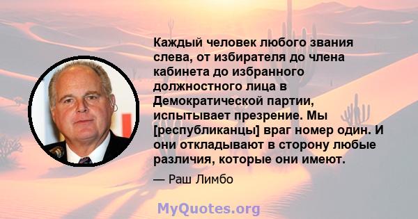 Каждый человек любого звания слева, от избирателя до члена кабинета до избранного должностного лица в Демократической партии, испытывает презрение. Мы [республиканцы] враг номер один. И они откладывают в сторону любые