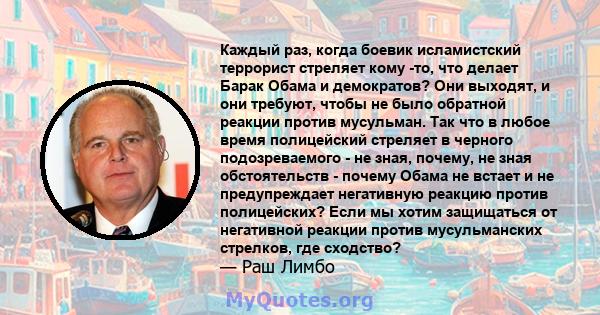 Каждый раз, когда боевик исламистский террорист стреляет кому -то, что делает Барак Обама и демократов? Они выходят, и они требуют, чтобы не было обратной реакции против мусульман. Так что в любое время полицейский