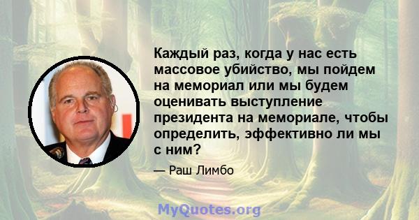 Каждый раз, когда у нас есть массовое убийство, мы пойдем на мемориал или мы будем оценивать выступление президента на мемориале, чтобы определить, эффективно ли мы с ним?