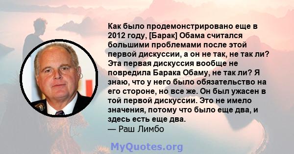 Как было продемонстрировано еще в 2012 году, [Барак] Обама считался большими проблемами после этой первой дискуссии, а он не так, не так ли? Эта первая дискуссия вообще не повредила Барака Обаму, не так ли? Я знаю, что