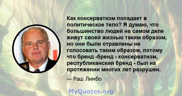 Как консерватизм попадает в политическое тело? Я думаю, что большинство людей на самом деле живут своей жизнью таким образом, но они были отравлены не голосовать таким образом, потому что бренд -бренд - консерватизм,