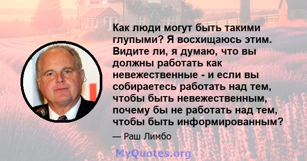 Как люди могут быть такими глупыми? Я восхищаюсь этим. Видите ли, я думаю, что вы должны работать как невежественные - и если вы собираетесь работать над тем, чтобы быть невежественным, почему бы не работать над тем,