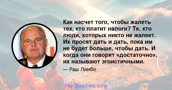 Как насчет того, чтобы жалеть тех, кто платит налоги? Те, кто люди, которых никто не жалеет. Их просят дать и дать, пока им не будет больше, чтобы дать. И когда они говорят «достаточно», их называют эгоистичными.