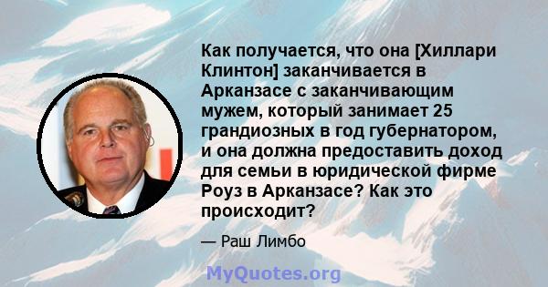 Как получается, что она [Хиллари Клинтон] заканчивается в Арканзасе с заканчивающим мужем, который занимает 25 грандиозных в год губернатором, и она должна предоставить доход для семьи в юридической фирме Роуз в