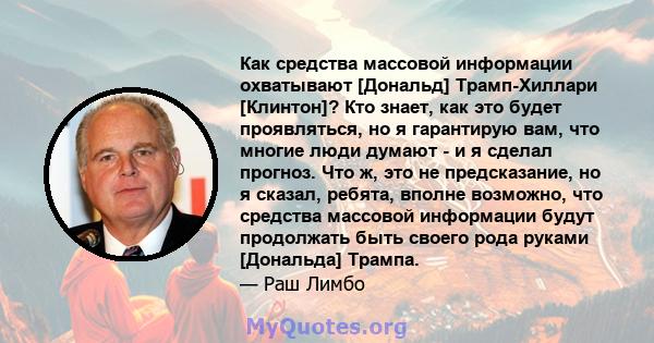 Как средства массовой информации охватывают [Дональд] Трамп-Хиллари [Клинтон]? Кто знает, как это будет проявляться, но я гарантирую вам, что многие люди думают - и я сделал прогноз. Что ж, это не предсказание, но я